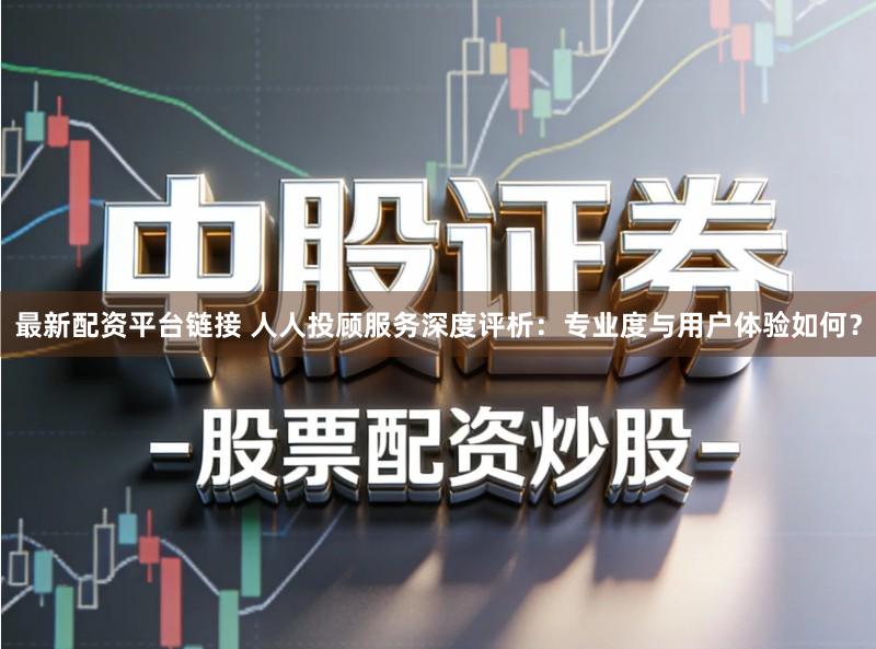 最新配资平台链接 人人投顾服务深度评析：专业度与用户体验如何？