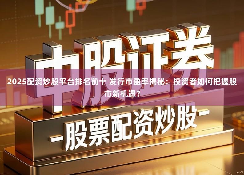 2025配资炒股平台排名前十 发行市盈率揭秘：投资者如何把握股市新机遇？