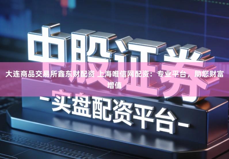 大连商品交易所鑫东财配资 上海唯信网配资：专业平台，助您财富增值