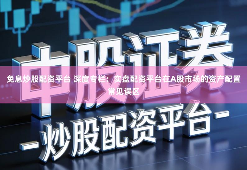 免息炒股配资平台 深度专栏：实盘配资平台在A股市场的资产配置常见误区