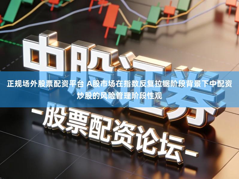 正规场外股票配资平台 A股市场在指数反复拉锯阶段背景下中配资炒股的风险管理阶段性观