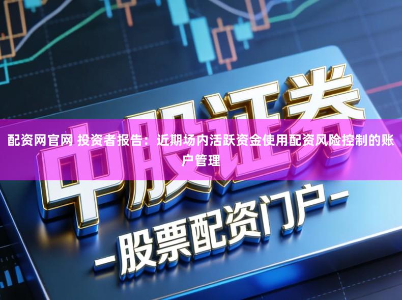 配资网官网 投资者报告：近期场内活跃资金使用配资风险控制的账户管理