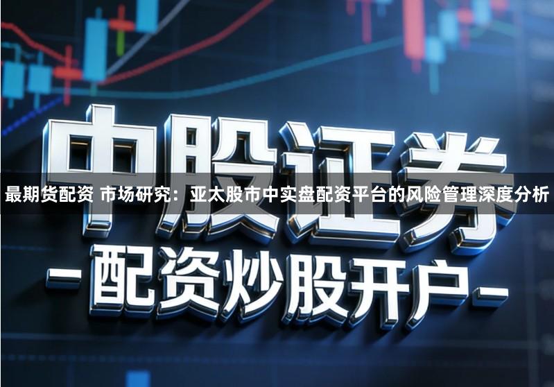 最期货配资 市场研究：亚太股市中实盘配资平台的风险管理深度分析