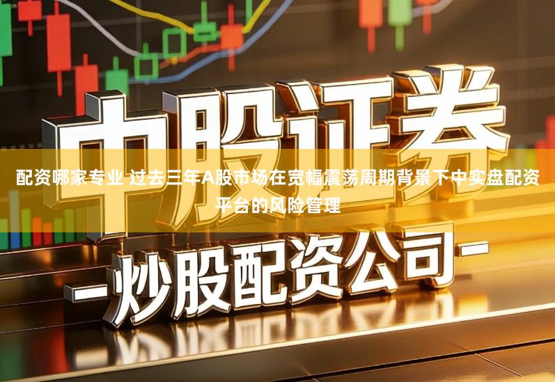 配资哪家专业 过去三年A股市场在宽幅震荡周期背景下中实盘配资平台的风险管理