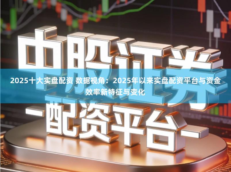 2025十大实盘配资 数据视角：2025年以来实盘配资平台与资金效率新特征与变化