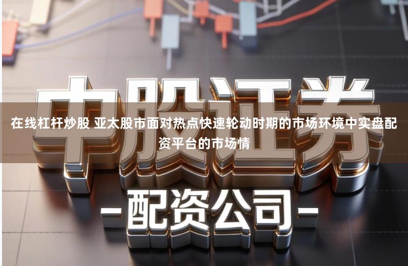 在线杠杆炒股 亚太股市面对热点快速轮动时期的市场环境中实盘配资平台的市场情