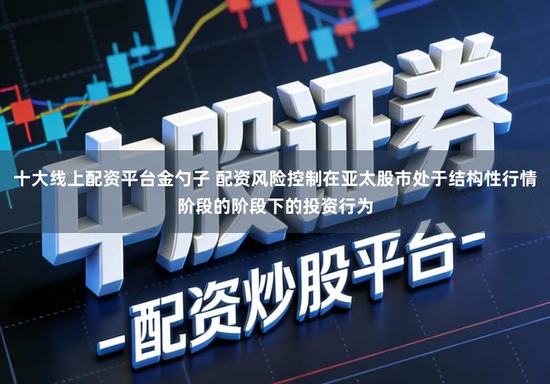 十大线上配资平台金勺子 配资风险控制在亚太股市处于结构性行情阶段的阶段下的投资行为