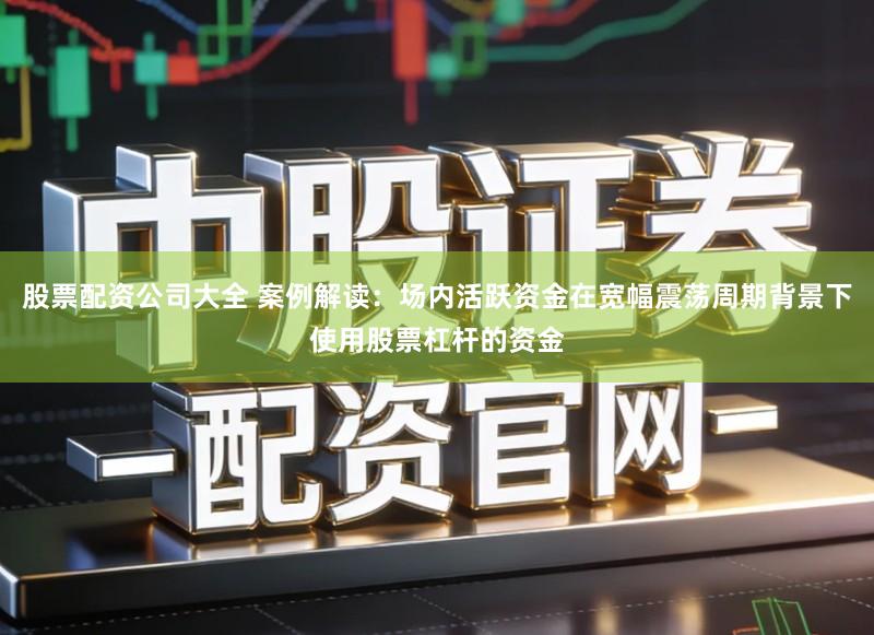 股票配资公司大全 案例解读：场内活跃资金在宽幅震荡周期背景下使用股票杠杆的资金