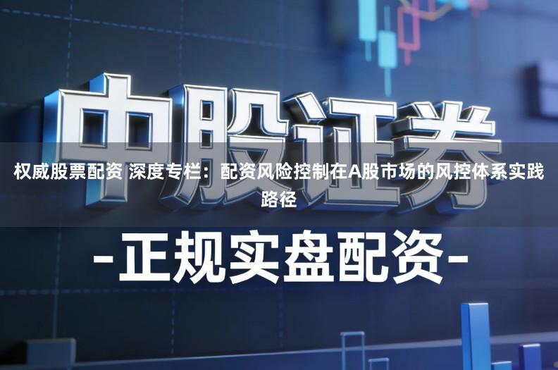 权威股票配资 深度专栏：配资风险控制在A股市场的风控体系实践路径