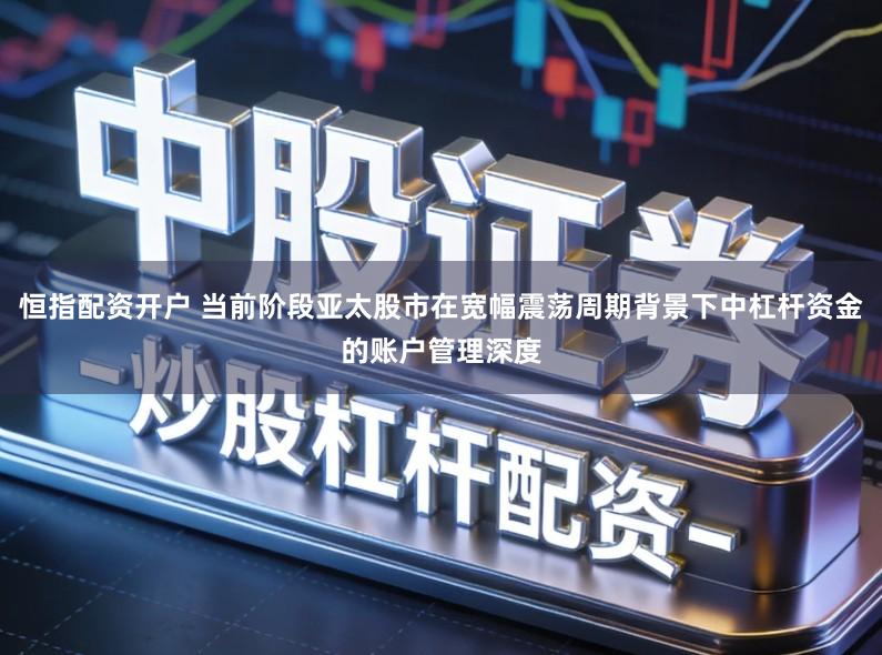 恒指配资开户 当前阶段亚太股市在宽幅震荡周期背景下中杠杆资金的账户管理深度