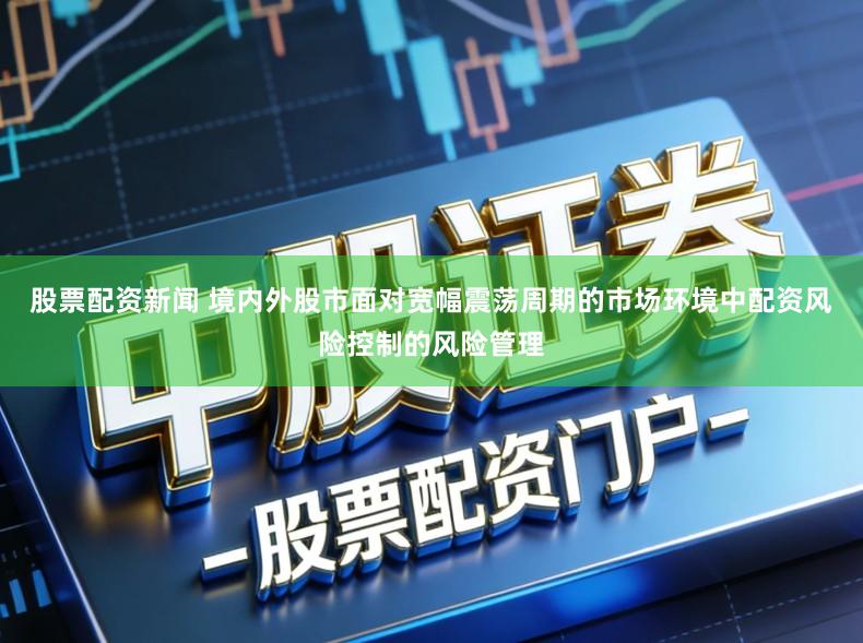 股票配资新闻 境内外股市面对宽幅震荡周期的市场环境中配资风险控制的风险管理