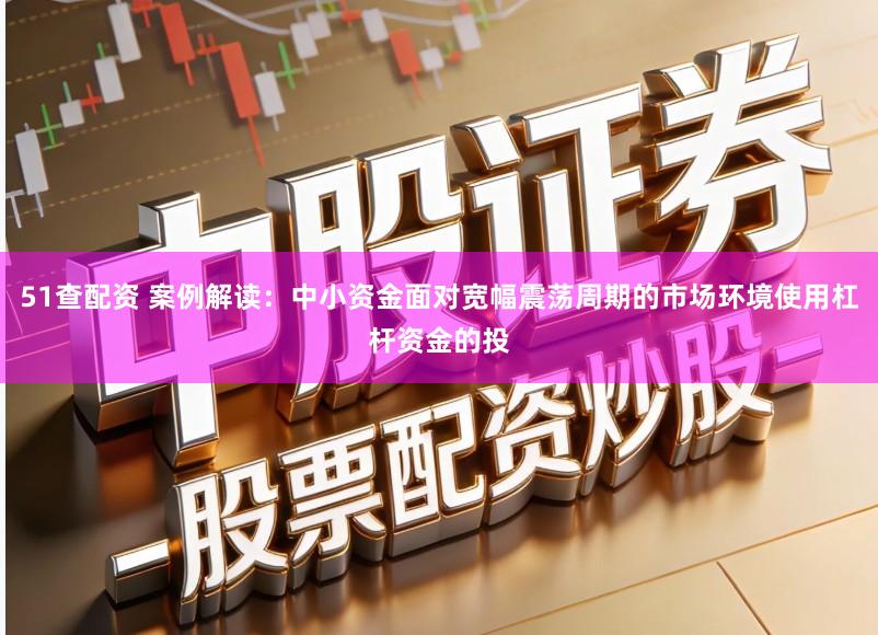 51查配资 案例解读：中小资金面对宽幅震荡周期的市场环境使用杠杆资金的投