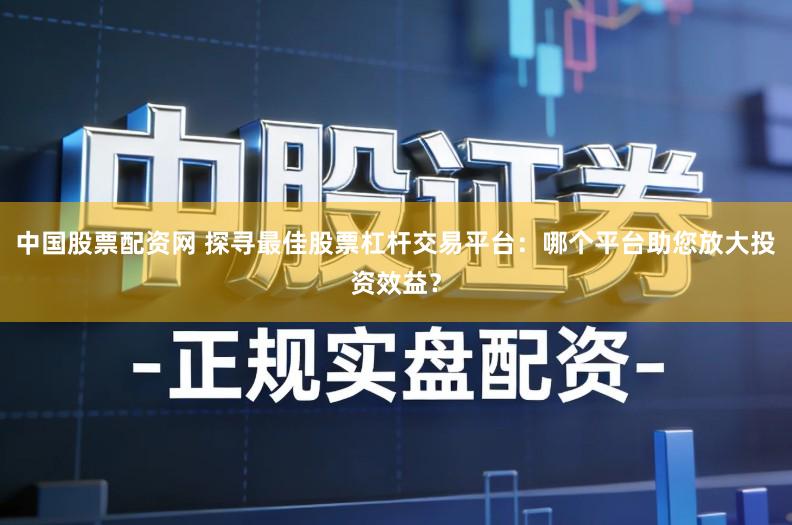 中国股票配资网 探寻最佳股票杠杆交易平台：哪个平台助您放大投资效益？