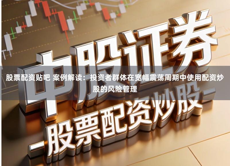 股票配资贴吧 案例解读：投资者群体在宽幅震荡周期中使用配资炒股的风险管理