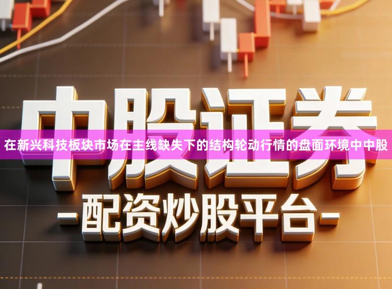 在新兴科技板块市场在主线缺失下的结构轮动行情的盘面环境中中股