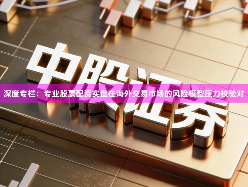 深度专栏：专业股票配资实盘在海外交易市场的风险模型压力校验对